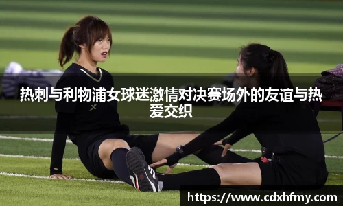 365英国热刺与利物浦女球迷激情对决赛场外的友谊与热爱交织